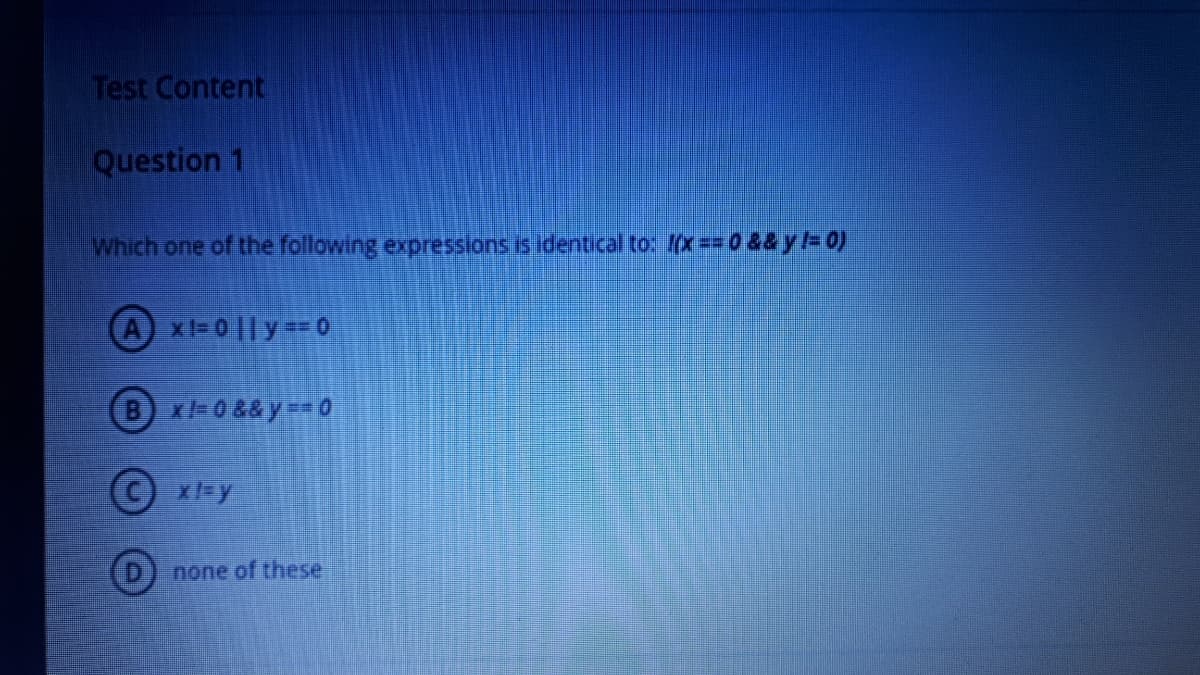 Test Content
Question 1
Which one of the following expressions is Identical to: x==0&&y=0)
A x=0|| y= 0
B-0&& y= 0
(c) x=y
none of these

