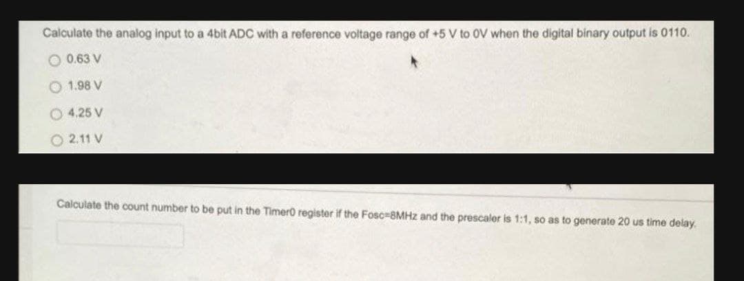 Calculate the analog input to a 4bit ADC with a reference voltage range of +5 V to OV when the digital binary output is 0110.
O 0.63 V
1.98 V
O 4.25 V
O 2.11 V
Calculate the count number to be put in the Timero register if the Fosc=8MHZ and the prescaler is 1:1, so as to generate 20 us time delay.
