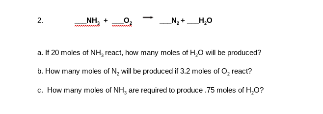 NH, +
N2 +
H,0
a. If 20 moles of NH, react, how many moles of H,0 will be produced?
b. How many moles of N, will be produced if 3.2 moles of o, react?
c. How many moles of NH, are required to produce .75 moles of H,O?
2.
