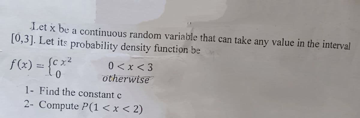 Let x be a continuous random variable that can take any value in the interval
[0,3]. Let its probability density function be
f(x) = {cx²
0<x<3
0
otherwise
1- Find the constant c
2- Compute P(1 < x < 2)