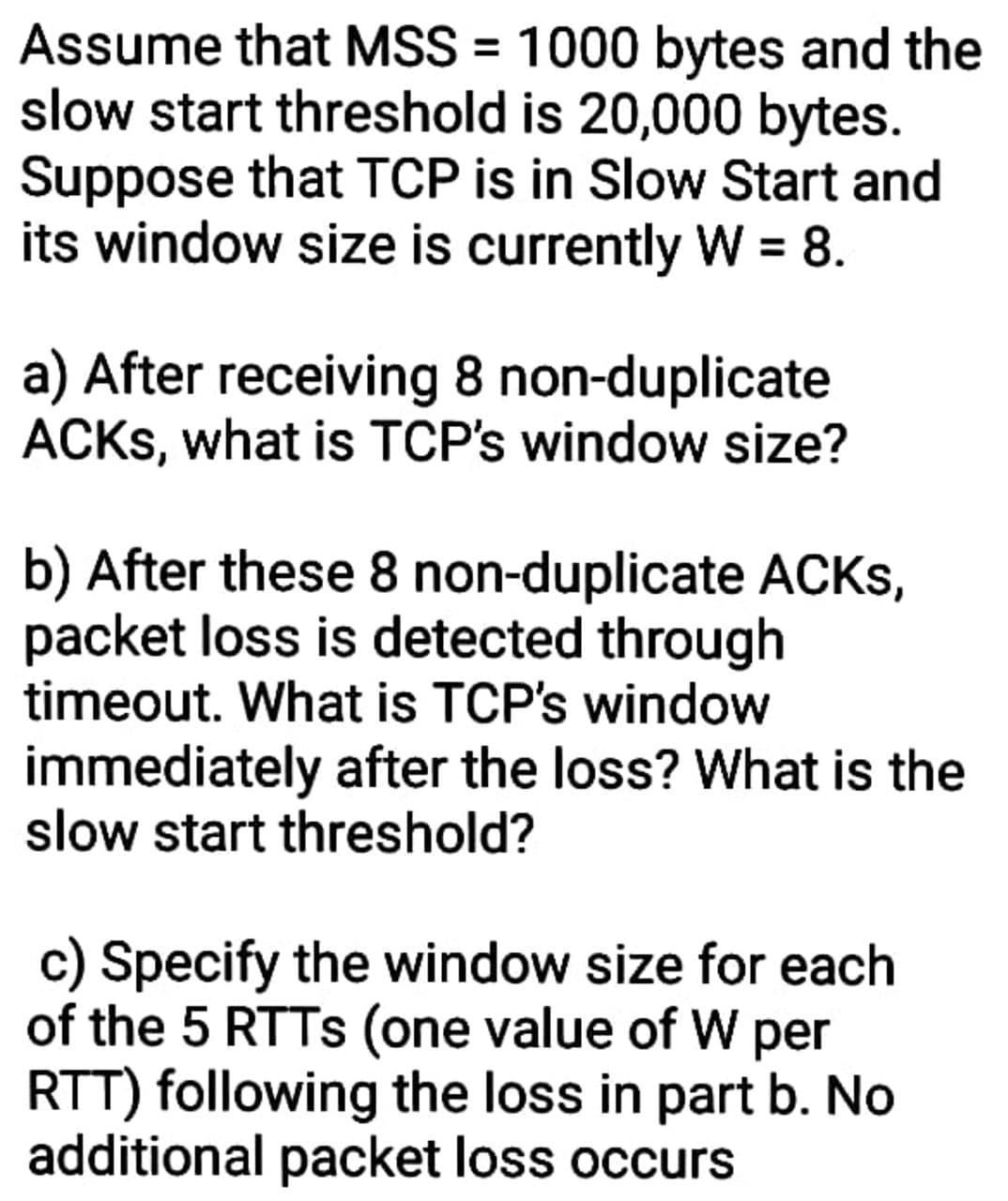 Assume that MSS = 1000 bytes and the
slow start threshold is 20,000 bytes.
Suppose that TCP is in Slow Start and
its window size is currently W = 8.
a) After receiving 8 non-duplicate
ACKS, what is TCP's window size?
b) After these 8 non-duplicate ACKS,
packet loss is detected through
timeout. What is TCP's window
immediately after the loss? What is the
slow start threshold?
c) Specify the window size for each
of the 5 RTTS (one value of W per
RTT) following the loss in part b. No
additional packet loss occurs
