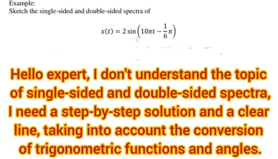 Example:
Sketch the single-sided and double-sided spectra of
x(t) = 2 sin (10nt - 1)
Hello expert, I don't understand the topic
of single-sided and double-sided spectra,
I need a step-by-step solution and a clear
line, taking into account the conversion
of trigonometric functions and angles.