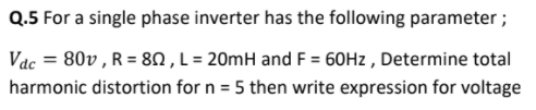 Q.5 For a single phase inverter has the following parameter ;
Vac = 80v , R = 8N , L = 20mH and F = 60HZ , Determine total
harmonic distortion for n = 5 then write expression for voltage
