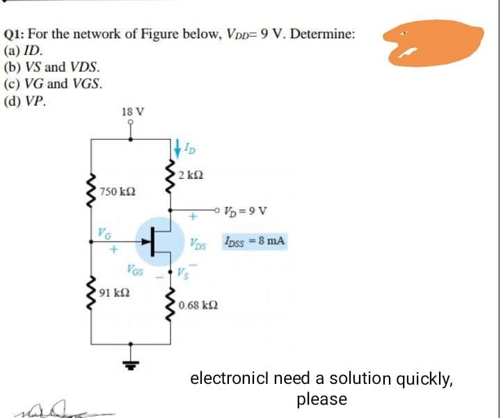 Q1: For the network of Figure below, VDD= 9 V. Determine:
(a) ID.
(b) VS and VDS.
(c) VG and VGS.
(d) VP.
18 V
2 k2
750 k2
A 6 = 4 -
Vos Ipss = 8 mA
VG
VGs
91 kΩ
0.68 k2
electronicl need a solution quickly,
please
