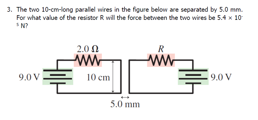 3. The two 10-cm-long parallel wires in the figure below are separated by 5.0 mm.
For what value of the resistor R will the force between the two wires be 5.4 x 10-
5 N?
2.0 N
R
ww
9.0 V
10 cm
9.0 V
5.0 mm
