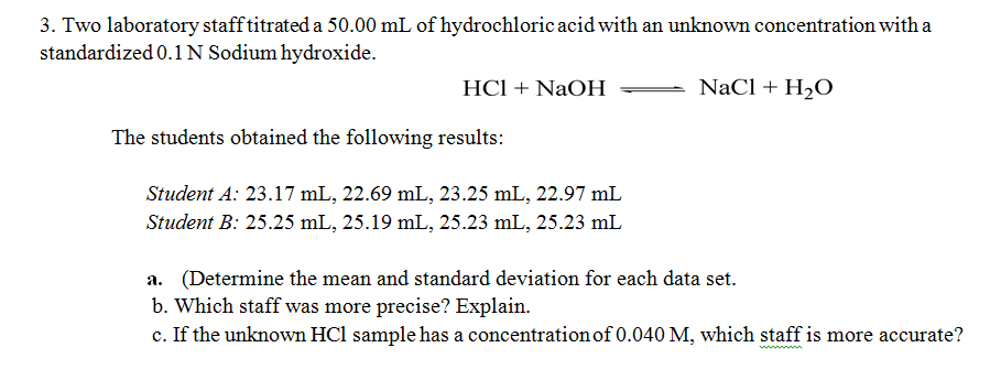 3. Two laboratory staff titrated a 50.00 mL of hydrochloric acid with an unknown concentration with a
standardized 0.1N Sodium hydroxide.
HCl + NaOH
NaCl + H2O
The students obtained the following results:
Student A: 23.17 mL, 22.69 mL, 23.25 mL, 22.97 mL
Student B: 25.25 mL, 25.19 mL, 25.23 mL, 25.23 mL
a. (Determine the mean and standard deviation for each data set.
b. Which staff was more precise? Explain.
c. If the unknown HCl sample has a concentration of 0.040 M, which staff is more accurate?
w m
