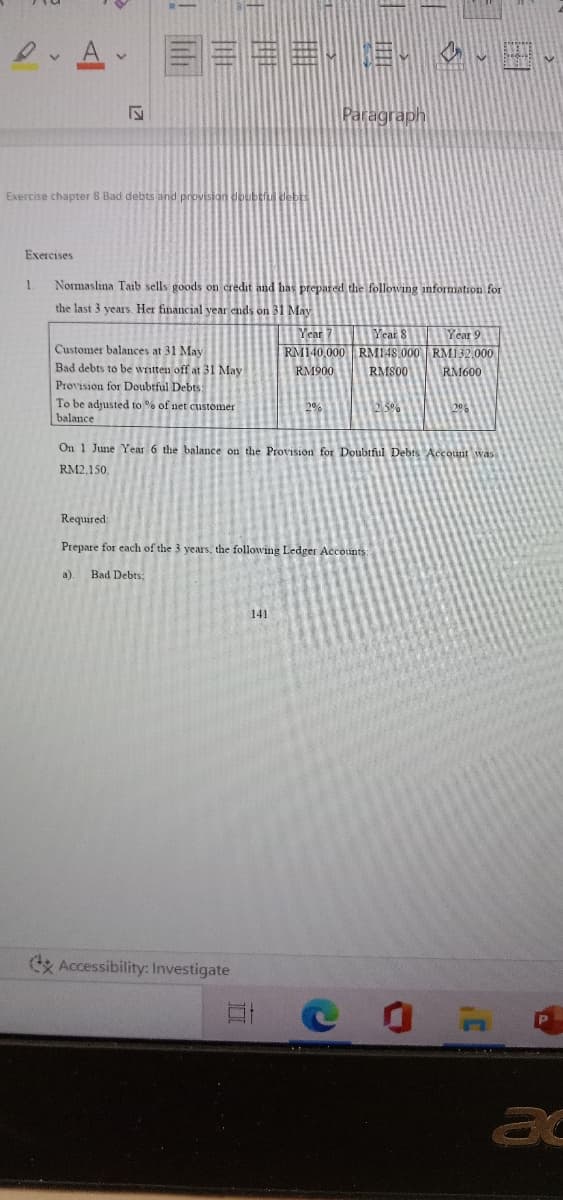 Paragraph
Exercise chapter 8 Bad debts and pr
Exercises
Normaslına Taib sells goods on credit and has prepared the folloving information for
the last 3 years. Her financial year ends on 31 May
Year 7
Year 8 Year 9
RM140,000 RM148 000 RM132,000
RM600
Customer balances at 31 May
Bad debts to be wnitten off at 31 May
RM900
RMS00
Provision for Doubtful Debts
To be adjusted to % of net customer
balance
25%
20%
On 1 June Year 6 the balance on the Provision for Doubiful Debts Account was
RM2.150.
Required:
Prepare for each of the 3 years, the following Ledger Accounts
a).
Bad Debts;
141
& Accessibility: Investigate
ac
!画
