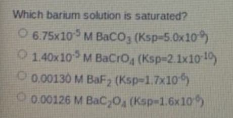 Which barium solution is saturated?
O 6.75x10 M BaCO3 (Ksp-5.0x10)
O 140x10 M BaCro, (Ksp-2.1x1010
O 0.00130 M BaF2 (Ksp-1.7x10)
O0.00126 M BaC,O (Ksp-1.6x10
