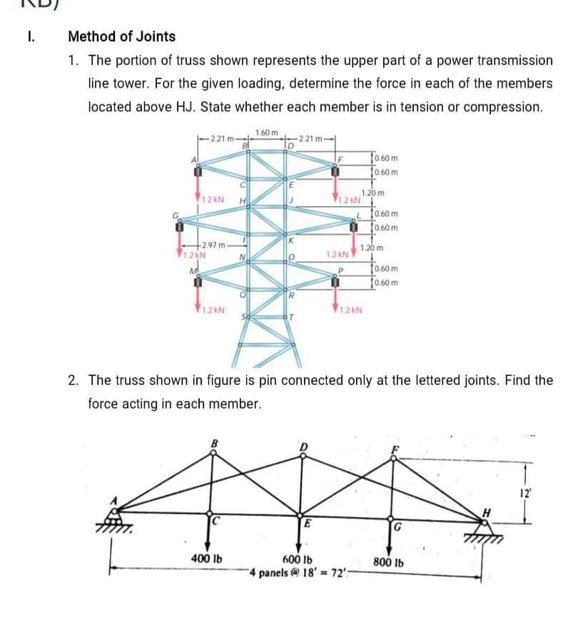 I.
Method of Joints
1. The portion of truss shown represents the upper part of a power transmission
line tower. For the given loading, determine the force in each of the members
located above HJ. State whether each member is in tension or compression.
1.60 m
-221 m-
-2.21 m-
To60m
10.60 m
1.20 m
12 kN
12 kN
L f060 m
To.60m
-2.97 m-
1.20 m
12EN
1.2 KN
To.00m
f0.60 m
12 kN
1.2 kN
2. The truss shown in figure is pin connected only at the lettered joints. Find the
force acting in each member.
12
H
E
400 Ib
600 Ib
4 panels @18' 72"-
800 Ib
