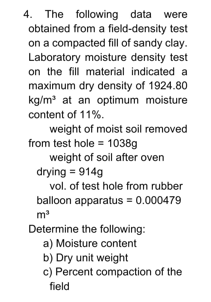 4. The following data
obtained from a field-density test
on a compacted fill of sandy clay.
Laboratory moisture density test
on the fill material indicated a
maximum dry density of 1924.80
kg/m3 at an optimum moisture
were
content of 11%.
weight of moist soil removed
from test hole =
1038g
weight of soil after oven
drying = 914g
vol. of test hole from rubber
balloon apparatus = 0.000479
m3
Determine the following:
a) Moisture content
b) Dry unit weight
c) Percent compaction of the
field
