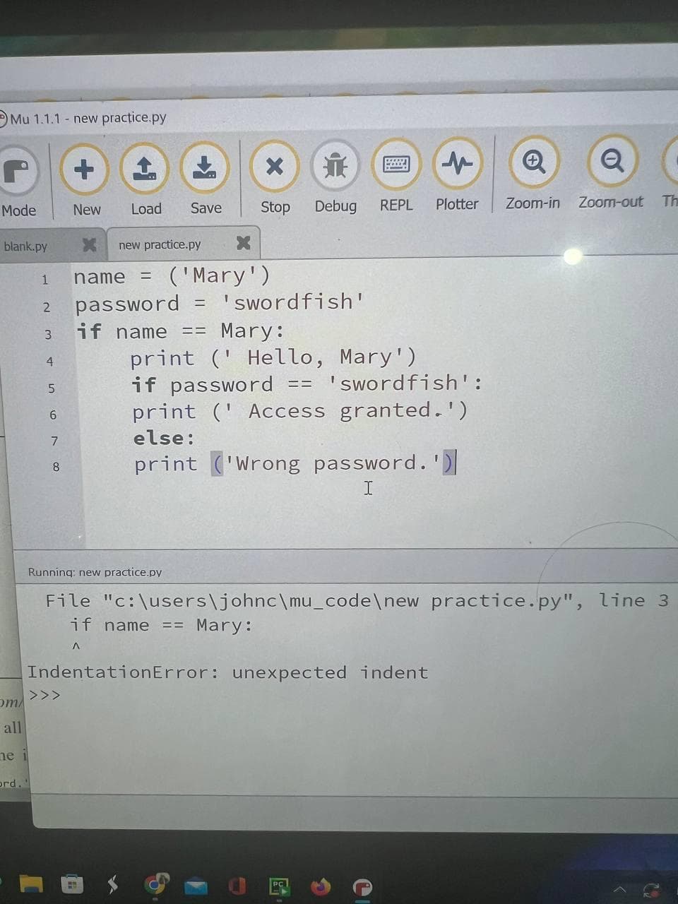 Mu 1.1.1- new practice.py
r
Mode
blank.py
om/
all
ne i
1
2
ord.'
3
4
5
6
7
8
New
Load Save
>>>
X new practice.py X
Running: new practice.py
name =
password
if name
('Mary')
=
X
it
Stop Debug REPL
==
'swordfish'
↑
Mary:
print (Hello, Mary')
if password == 'swordfish':
print (Access granted.')
else:
print ('Wrong password.')
I
Plotter
Zoom-in
Q
File "c:\users\johnc\mu_code\new practice.py", line 3
if name == Mary:
A
IndentationError: unexpected indent
Zoom-out
Th