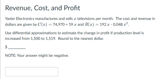 Revenue, Cost, and Profit
Yaster Electronics manufactures and sells a televisions per month. The cost and revenue in
dollars are given by C(x) = 74,970+ 59 x and R(x) = 192 x - 0.048 x².
Use differential approximations to estimate the change in profit if production level is
increased from 1,500 to 1,519. Round to the nearest dollar.
$
NOTE: Your answer might be negative.