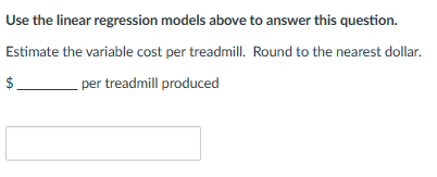 Use the linear regression models above to answer this question.
Estimate the variable cost per treadmill. Round to the nearest dollar.
$
per treadmill produced