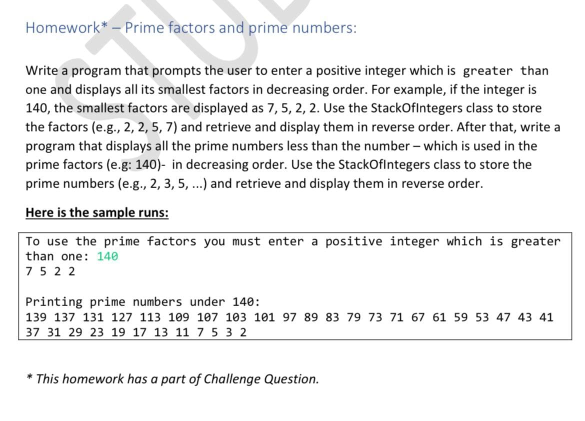 Homework* - Prime factors and prime numbers:
Write a program that prompts the user to enter a positive integer which is greater than
one and displays all its smallest factors in decreasing order. For example, if the integer is
140, the smallest factors are displayed as 7, 5, 2, 2. Use the StackOflntegers class to store
the factors (e.g., 2, 2, 5, 7) and retrieve and display them in reverse order. After that, write a
program that displays all the prime numbers less than the number – which is used in the
prime factors (e.g: 140)- in decreasing order. Use the StackOflntegers class to store the
prime numbers (e.g., 2, 3, 5, ...) and retrieve and display them in reverse order.
Here is the sample runs:
To use the prime factors you must enter a positive integer which is greater
than one: 140
7 5 2 2
Printing prime numbers under 140:
139 137 131 127 113 109 107 103 101 97 89 83 79 73 71 67 61 59 53 47 43 41
37 31 29 23 19 17 13 11 7 5 3 2
* This homework has a part of Challenge Question.
