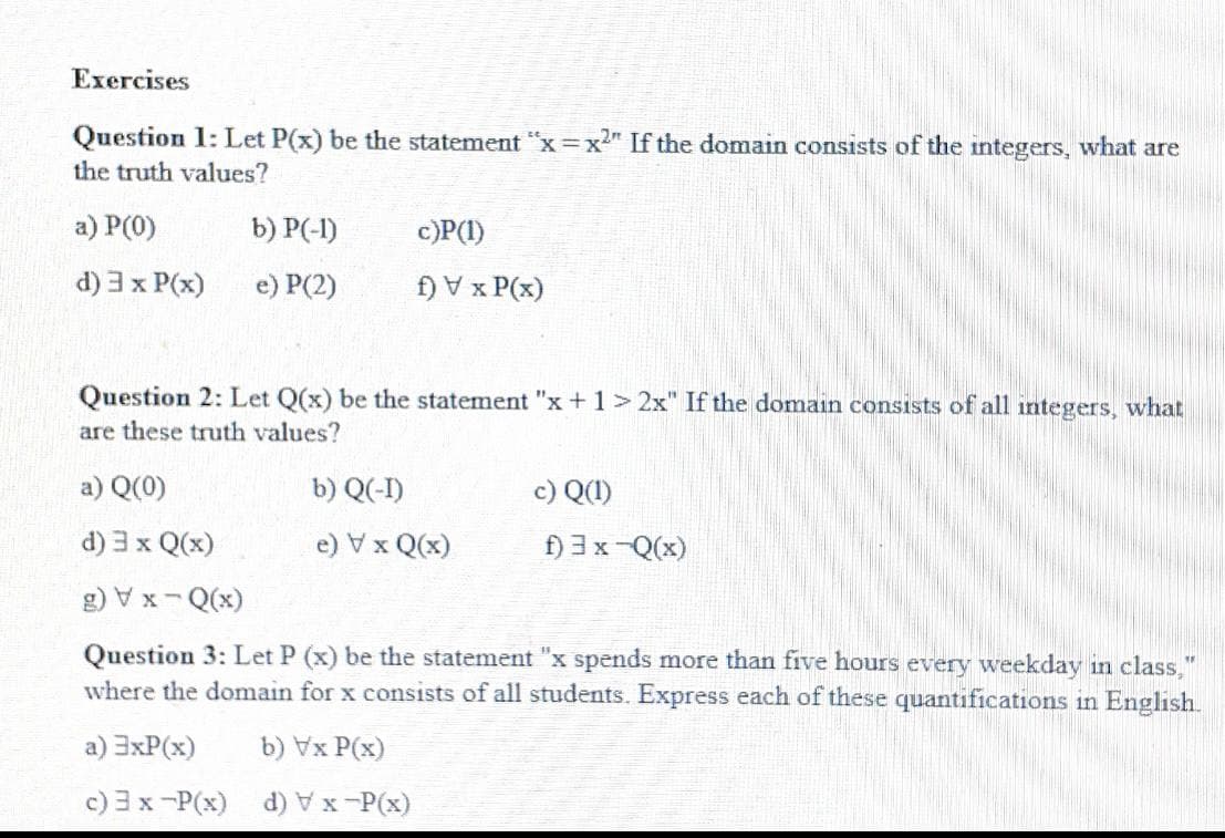 Exercises
Question 1: Let P(x) be the statement "x=x2" If the domain consists of the integers, what are
the truth values?
a) P(0)
b) P(-1)
c)P(I)
d) 3x P(x)
e) P(2)
f) V x P(x)
Question 2: Let Q(x) be the statement "x +1>2x" If the domain consists of all integers, what
are these truth values?
a) Q(0)
b) Q(-1)
c) Q(1)
d) 3 x Q(x)
e) Vx Q(x)
f) 3x-Q(x)
(x)O - X A (3
Question 3: Let P (x) be the statement "x spends more than five hours every weekday in class,"
where the domain for x consists of all students. Express each of these quantifications in English.
a) 3xP(x)
b) Vx P(x)
c) 3x-P(x) d) Vx-P(x)

