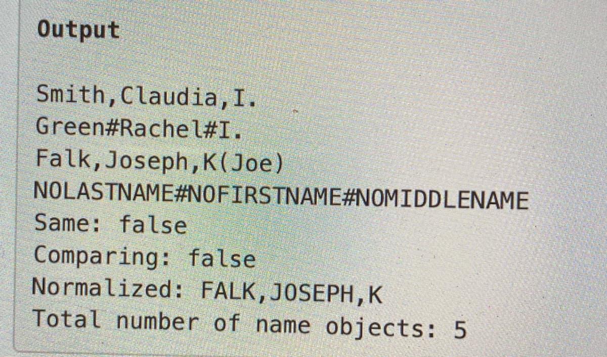 Output
Smith,Claudia,I.
Green#Rachel#I.
Falk, Joseph,K(Joe)
NOLASTNAME#N0FIRSTNAME#NOMIDDLENAME
Same: false
Comparing: false
Normalized: FALK, JOSEPH,K
Total number of name objects: 5
