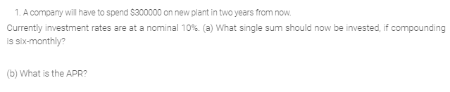 1. A company will have to spend $300000 on new plant in two years from now.
Currently investment rates are at a nominal 10%. (a) What single sum should now be invested, if compounding
is six-monthly?
(b) What is the APR?
