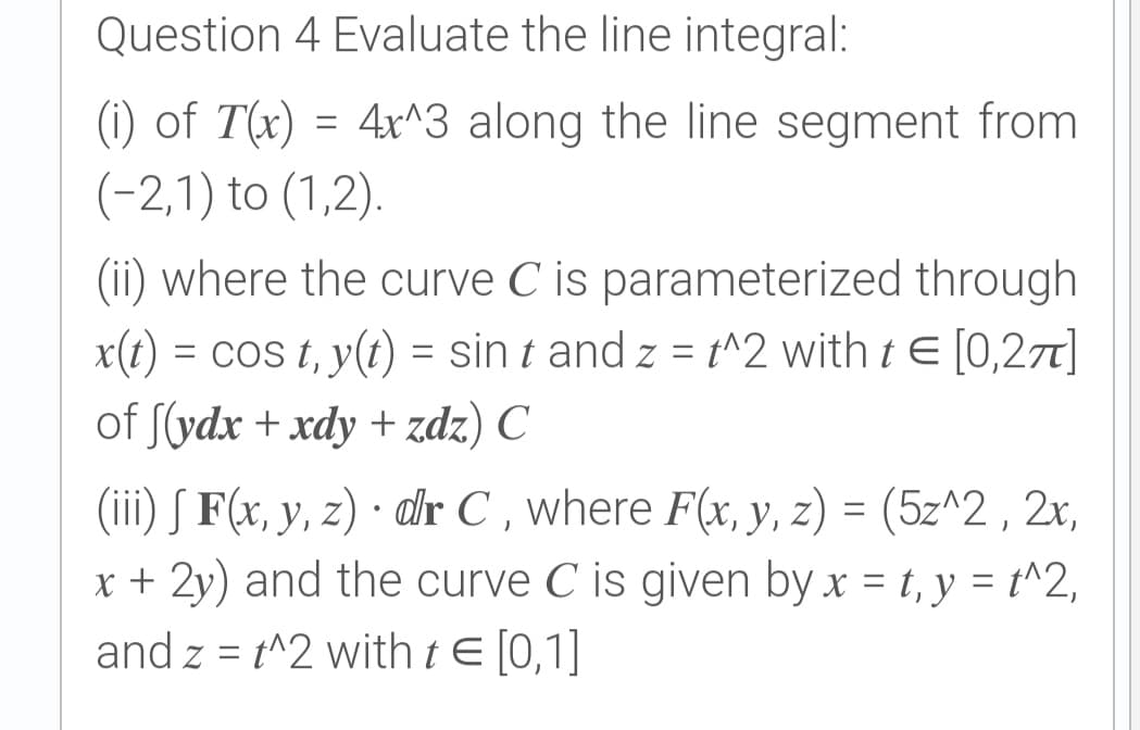 Question 4 Evaluate the line integral:
(i) of T(x) = 4x^3 along the line segment from
(-2,1) to (1,2).
(ii) where the curve C is parameterized through
x(t) = cos t, y(t) = sin t and z = t^2 with t E [0,27]
of S(ydx + xdy + zdz) C
(iii) S F(x, y, z) · dr C , where F(x, y, z) = (5z^2 , 2x,
x + 2y) and the curve C is given by x = t, y = t^2,
and z = t^2 with tE [0,1]
