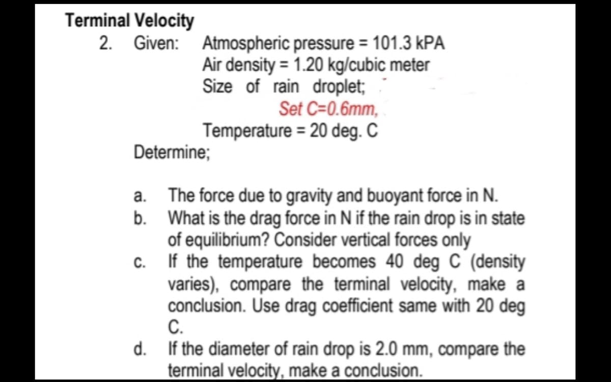 Terminal Velocity
2. Given: Atmospheric pressure = 101.3 kPA
Air density = 1.20 kg/cubic meter
Size of rain droplet;
Set C=0.6mm,
Temperature = 20 deg. C
Determine;
a. The force due to gravity and buoyant force in N.
What is the drag force in N if the rain drop is in state
of equilibrium? Consider vertical forces only
b.
c.
If the temperature becomes 40 deg C (density
varies), compare the terminal velocity, make a
conclusion. Use drag coefficient same with 20 deg
C.
d. If the diameter of rain drop is 2.0 mm, compare the
terminal velocity, make a conclusion.