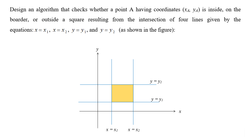Design an algorithm that checks whether a point A having coordinates (x4, yA) is inside, on the
boarder, or outside a square resulting from the intersection of four lines given by the
equations: x = x1, x = x 2, y = y1, and y= y2 (as shown in the figure):
y
y = y2
y = y1
x = x1
x = x2
