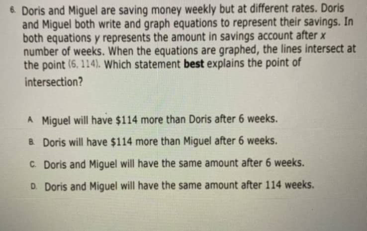 6. Doris and Miguel are saving money weekly but at different rates. Doris
and Miguel both write and graph equations to represent their savings. In
both equations y represents the amount in savings account after x
number of weeks. When the equations are graphed, the lines intersect at
the point (6, 114). Which statement best explains the point of
intersection?
A Miguel will have $114 more than Doris after 6 weeks.
B Doris will have $114 more than Miguel after 6 weeks.
C. Doris and Miguel will have the same amount after 6 weeks.
D. Doris and Miguel will have the same amount after 114 weeks.
