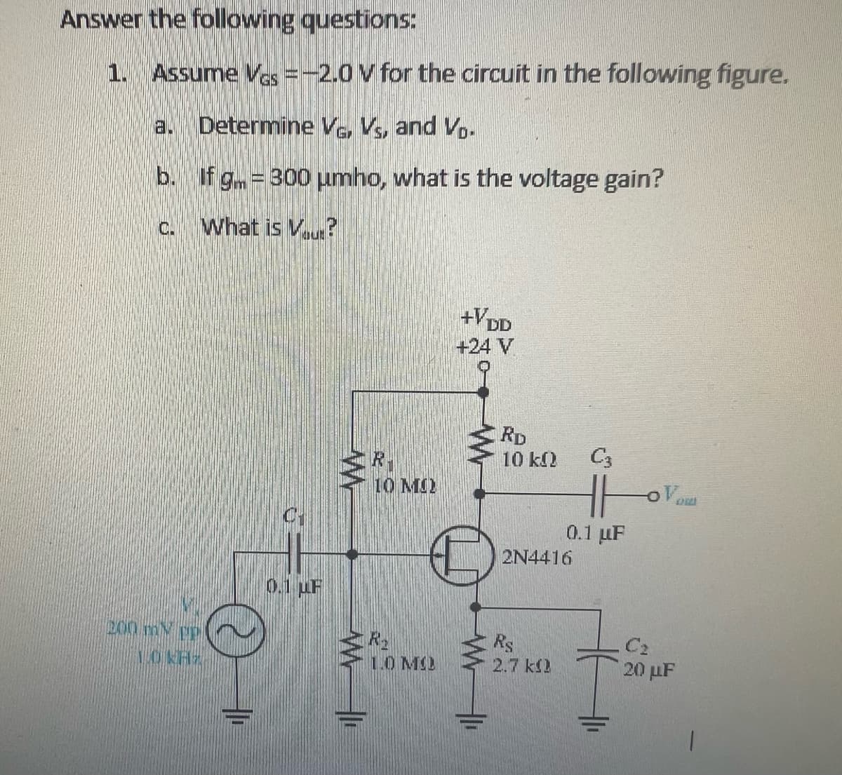 Answer the following questions:
1. Assume Ves = -2.0 V for the circuit in the following figure.
Determine V, VS, and V.
b.
If g = 300 μmho, what is the voltage gain?
c.
What is V...?
a.
200 my pp
1.0 KHz
C1
0.1 uF
OF
10 MU
1.0 MO
+VDD
+24 V
1₁
RD
10 kQ
2N4416
Rs
2.7 k
C3
Hor
0.1 µF
and
C₂
20 μF