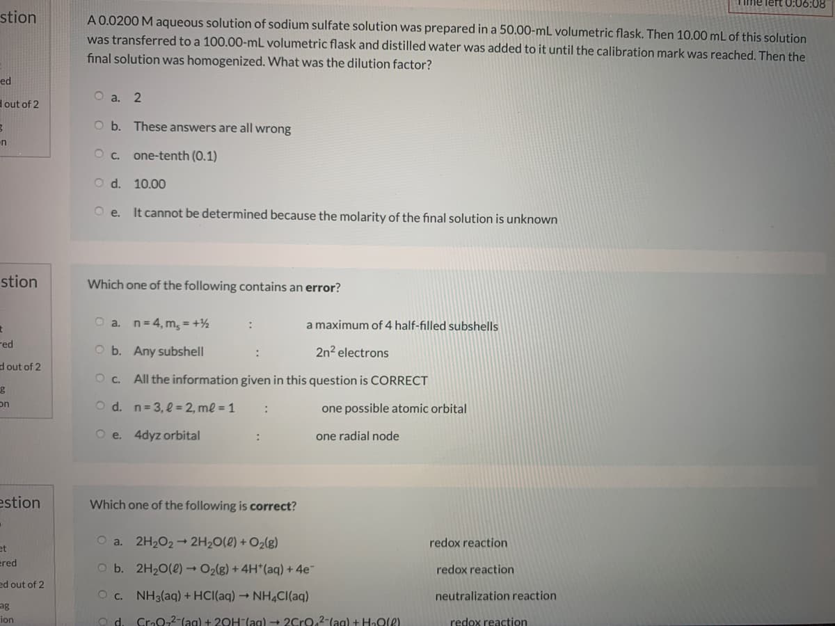 stion
A 0.0200 M aqueous solution of sodium sulfate solution was prepared in a 50.00-mL volumetric flask. Then 10.00 mL of this solution
was transferred to a 100.00-mL volumetric flask and distilled water was added to it until the calibration mark was reached. Then the
final solution was homogenized. What was the dilution factor?
ed
O a. 2
Hout of 2
O b. These answers are all wrong
en
O c. one-tenth (0.1)
O d. 10.00
Oe.
It cannot be determined because the molarity of the final solution is unknown
stion
Which one of the following contains an error?
a. n= 4, m, = +½
a maximum of 4 half-filled subshells
red
O b. Any subshell
2n2 electrons
dout of 2
Oc.
All the information given in this question is CORRECT
O d. n= 3, l = 2, ml = 1
on
one possible atomic orbital
O e. 4dyz orbital
one radial node
estion
Which one of the following is correct?
O a. 2H2O2→ 2H2O(e) + O2(g)
redox reaction
et
ered
O b. 2H20(2) → O2(g) + 4H*(aq) + 4e
redox reaction
ed out of 2
O c. NH3(aq) + HCI(aq) → NH4CI(aq)
neutralization reaction
ag
Cro0-2-(ag) + 20H-(ag) → 2Cro,2-(ag) + HaOle)
redox reaction
ion
