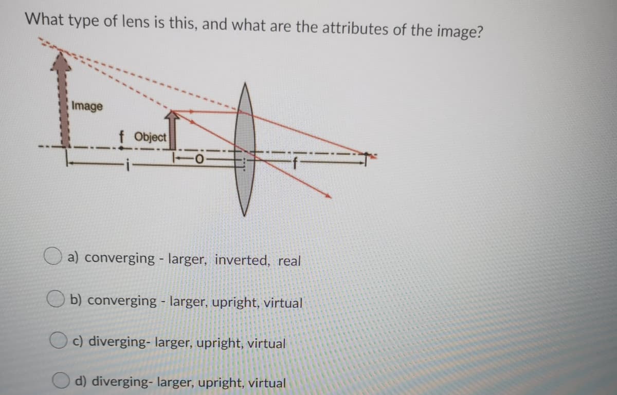 What type of lens is this, and what are the attributes of the image?
Image
f Object
a) converging - larger, inverted, real
O b) converging - larger, upright, virtual
c) diverging- larger, upright, virtual
d) diverging- larger, upright, virtual
