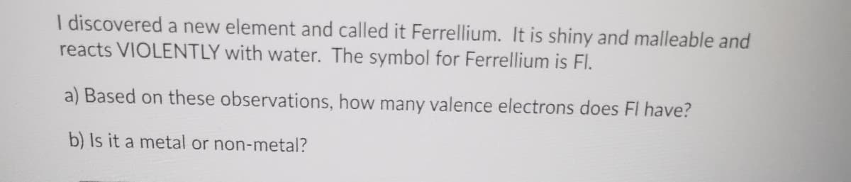 I discovered a new element and called it Ferrellium. It is shiny and malleable and
reacts VIOLENTLY with water. The symbol for Ferrellium is FI.
a) Based on these observations, how many valence electrons does FI have?
b) Is it a metal or non-metal?
