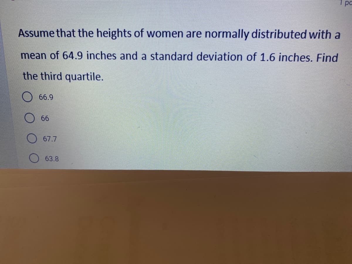 1 pc
Assume that the heights of women are normally distributed with a
mean of 64.9 inches and a standard deviation of 1.6 inches. Find
the third quartile.
66.9
66
67.7
63.8
