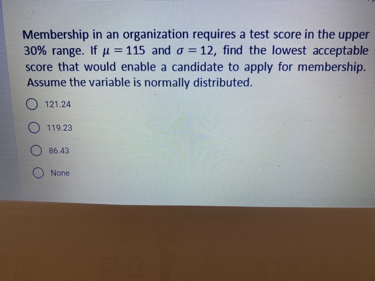 Membership in an organization requires a test score in the upper
30% range. If u = 115 and o = 12, find the lowest acceptable
score that would enable a candidate to apply for membership.
Assume the variable is normally distributed.
O 121.24
119.23
86.43
None
