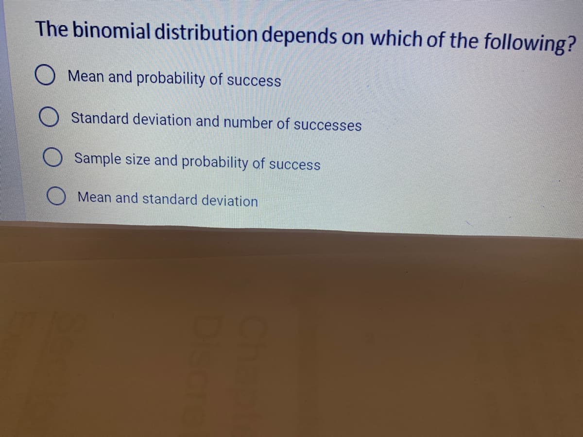 The binomial distribution depends on which of the following?
O Mean and probability of success
Standard deviation and number of successes
O Sample size and probability of success
Mean and standard deviation
Dis
