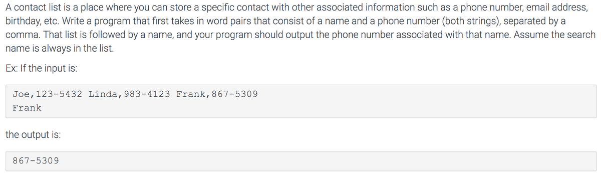 A contact list is a place where you can store a specific contact with other associated information such as a phone number, email address,
birthday, etc. Write a program that first takes in word pairs that consist of a name and a phone number (both strings), separated by a
comma. That list is followed by a name, and your program should output the phone number associated with that name. Assume the search
name is always in the list.
Ex: If the input is:
Joe,123-5432 Linda,983-4123 Frank,867-5309
Frank
the output is:
867-5309
