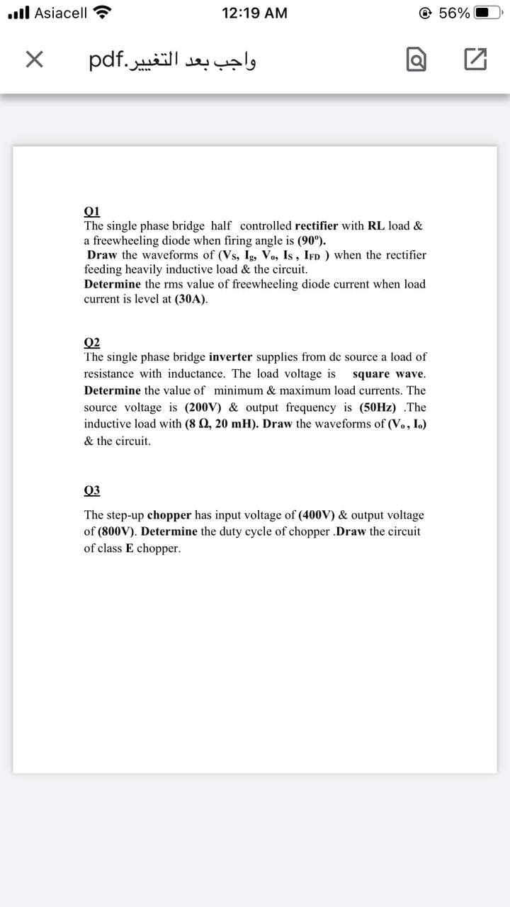 l Asiacell
12:19 AM
© 56% O
واجب بعد التغی یر.pdf
Q1
The single phase bridge half controlled rectifier with RL load &
a freewheeling diode when firing angle is (90°).
Draw the waveforms of (Vs, Ig, Vo, Is, IFD ) when the rectifier
feeding heavily inductive load & the circuit.
Determine the rms value of freewheeling diode current when load
current is level at (30A).
Q2
The single phase bridge inverter supplies from dc source a load of
resistance with inductance. The load voltage is
square wave.
Determine the value of minimum & maximum load currents. The
source voltage is (200V) & output frequency is (50HZ) .The
inductive load with (8 Q, 20 mH). Draw the waveforms of (V., I.)
& the circuit.
Q3
The step-up chopper has input voltage of (400V) & output voltage
of (800V). Determine the duty cycle of chopper .Draw the circuit
of class E chopper.
