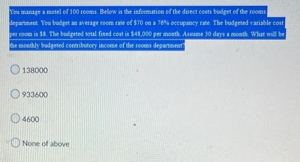 You manage a motel of 100 rooms. Below is the information of the direct costs budget of the rooms
department. You budget an average room rate of $70 on a 76% occupancy rate. The budgeted variable cost
per room is $8. The budgeted total fixed cost is $48,000 per month. Assume 30 days a month. What will be
the monthly budgeted contributory income of the rooms department?
138000
933600
4600
None of above