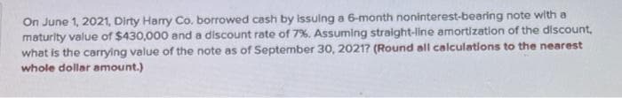 On June 1, 2021, Dirty Harry Co. borrowed cash by issuing a 6-month noninterest-bearing note with a
maturity value of $430,000 and a discount rate of 7%. Assuming straight-line amortization of the discount,
what is the carrying value of the note as of September 30, 2021? (Round all calculations to the nearest
whole dollar amount.)