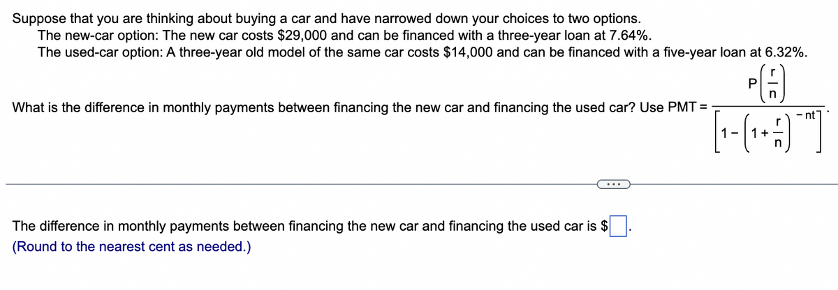 Suppose that you are thinking about buying a car and have narrowed down your choices to two options.
The new-car option: The new car costs $29,000 and can be financed with a three-year loan at 7.64%.
The used-car option: A three-year old model of the same car costs $14,000 and can be financed with a five-year loan at 6.32%.
What is the difference in monthly payments between financing the new car and financing the used car? Use PMT=
The difference in monthly payments between financing the new car and financing the used car is $
(Round to the nearest cent as needed.)
P
n
[₁ - (₁ + -)¯]
1-
1