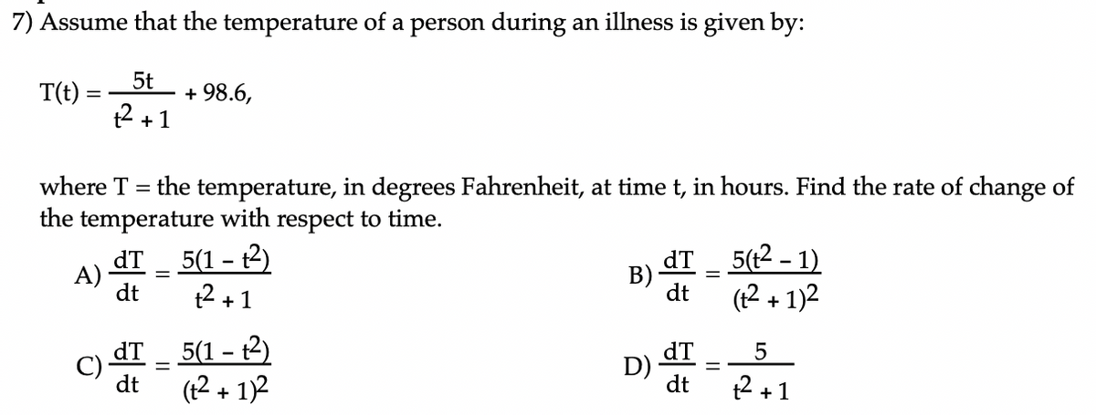 7) Assume that the temperature of a person during an illness is given by:
T(t)
5t
+ 98.6,
t2 +1
where T
the temperature, in degrees Fahrenheit, at time t, in hours. Find the rate of change of
the temperature with respect to time.
dT
A)
dt
5(1 – t2)
dT
B)
dt
(12 + 1)2
5(t2 - 1)
t2 +1
dT
C)
dt
5(1 – t2)
(1
+ 1)2
dT
D) -
dt
t2 + 1
