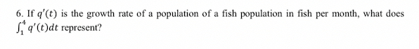 6. If q'(t) is the growth rate of a population of a fish population in fish per month, what does
*q'(t)dt represent?