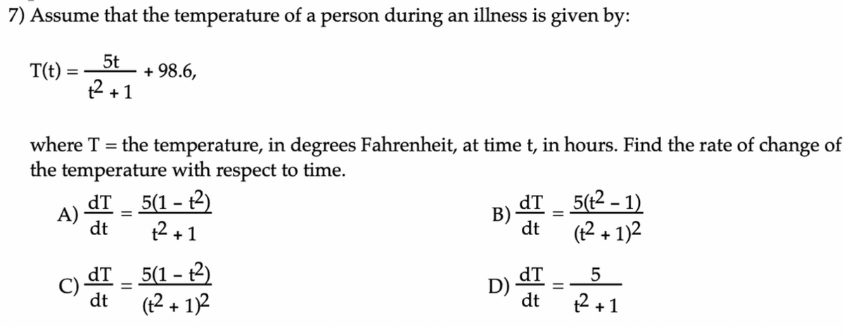 7) Assume that the temperature of a person during an illness is given by:
T(t):
t2 +1
5t
+ 98.6,
where T
the temperature, in degrees Fahrenheit, at time t, in hours. Find the rate of change of
the temperature with respect to time.
dT
A)
dt
5(1 – t2)
t2 +1
dT
В)
dt
5(t2 – 1)
(12 + 1)2
C) dT - 5(1 – t2)
dt
(t2 + 1)2
dT
D)
dt
2 +1
