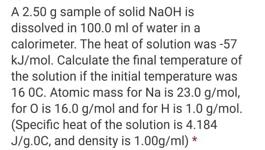 A 2.50 g sample of solid NaOH is
dissolved in 100.0 ml of water in a
calorimeter. The heat of solution was -57
kJ/mol. Calculate the final temperature of
the solution if the initial temperature was
16 OC. Atomic mass for Na is 23.0 g/mol,
for O is 16.0 g/mol and for H is 1.0 g/mol.
(Specific heat of the solution is 4.184
J/g.0C, and density is 1.00g/ml) *
