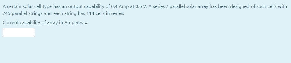 A certain solar cell type has an output capability of 0.4 Amp at 0.6 V. A series / parallel solar array has been designed of such cells with
245 parallel strings and each string has 114 cells in series.
Current capability of array in Amperes =
