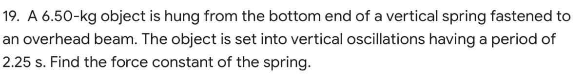 19. A 6.50-kg object is hung from the bottom end of a vertical spring fastened to
an overhead beam. The object is set into vertical oscillations having a period of
2.25 s. Find the force constant of the spring.