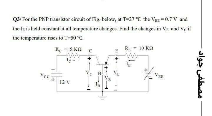 Q3/ For the PNP transistor circuit of Fig. below, at T-27 °C the VBE = 0.7 V and
the Ig is held constant at all temperature changes. Find the changes in VE and Ve if
the temperature rises to T=50 °C.
R. = 5 KO
RE = 10 KO
%3D
C
E
+
+
若
Ve B, t V
Vcc
+
12 V
E
EE
I VB
Ig
مصطفى جواد
