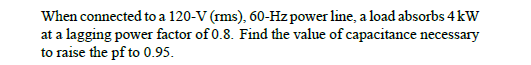 When connected to a 120-V (rms), 60-Hz power line, a load absorbs 4 kW
at a lagging power factor of 0.8. Find the value of capacitance necessary
to raise the pf to 0.95.
