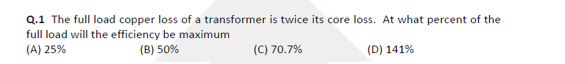 Q.1 The full load copper loss of a transformer is twice its core loss. At what percent of the
full load will the efficiency be maximum
(A) 25%
(B) 50%
(C) 70.7%
(D) 141%
