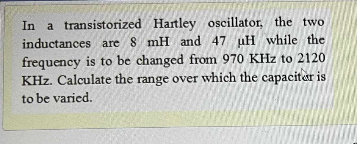 In a transistorized Hartley oscillator, the two
inductances are 8 mH and 47 uH while the
frequency is to be changed from 970 KHz to 2120
KHz. Calculate the range over which the capacitar is
to be varied.

