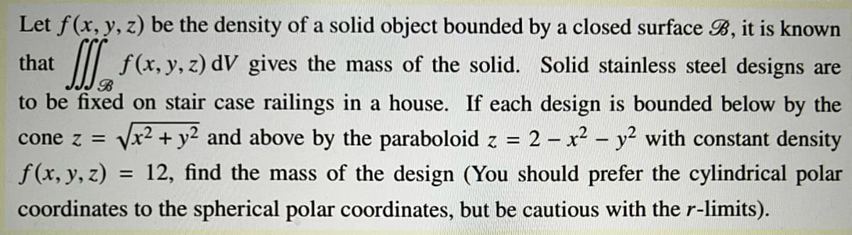 Let f(x, y, z) be the density of a solid object bounded by a closed surface B, it is known
that
II f(x, y, z) dV gives the mass of the solid. Solid stainless steel designs are
to be fixed on stair case railings in a house. If each design is bounded below by the
cone z = Vx2 +y2 and above by the paraboloid z
2 - x2 - y² with constant density
f(x, y, z) = 12, find the mass of the design (You should prefer the cylindrical polar
coordinates to the spherical polar coordinates, but be cautious with the r-limits).
