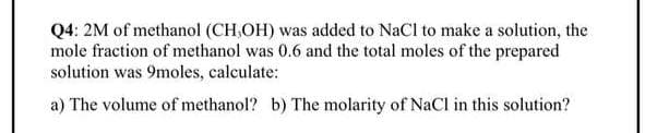 Q4: 2M of methanol (CH,OH) was added to NaCl to make a solution, the
mole fraction of methanol was 0.6 and the total moles of the prepared
solution was 9moles, calculate:
a) The volume of methanol? b) The molarity of NaCl in this solution?
