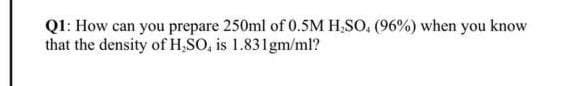 Q1: How can you prepare 250ml of 0.5M H;SO, (96%) when you know
that the density of H,SO, is 1.831gm/ml?
